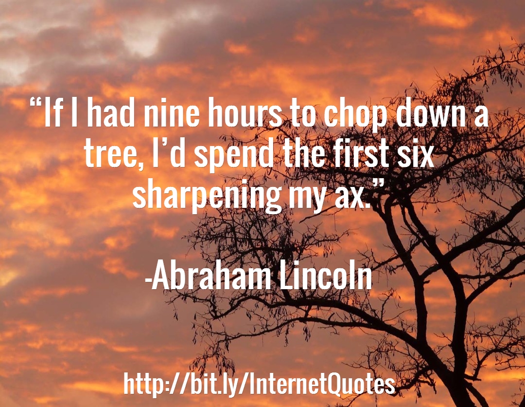 If I had nine hours to chop down a tree, I’d spend the first six sharpening my ax. - Abraham Lincoln